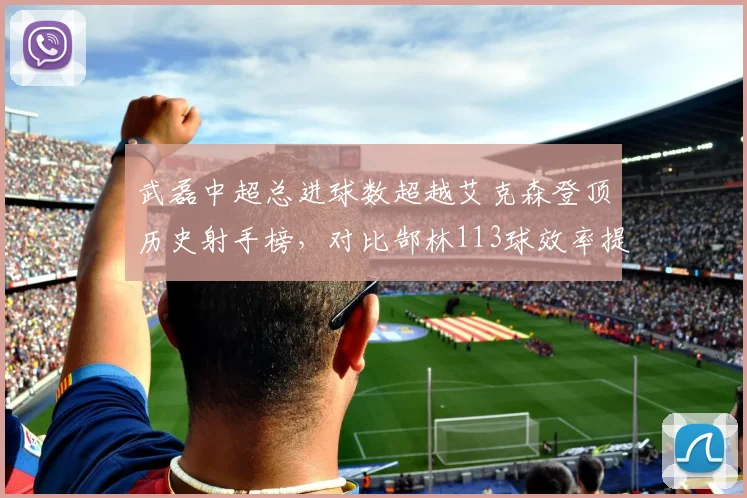 武磊中超总进球数超越艾克森登顶历史射手榜，对比郜林113球效率提升显著