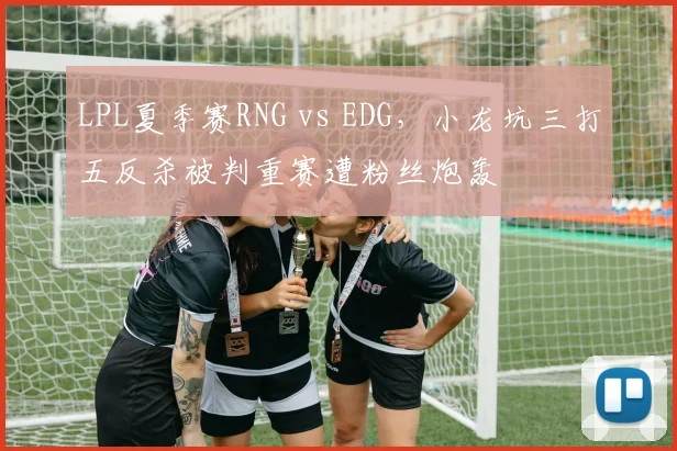 LPL夏季赛RNG vs EDG，小龙坑三打五反杀被判重赛遭粉丝炮轰