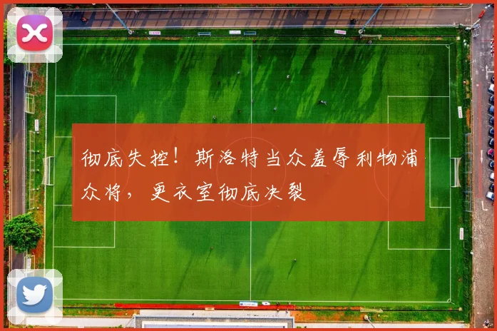 彻底失控！斯洛特当众羞辱利物浦众将，更衣室彻底决裂